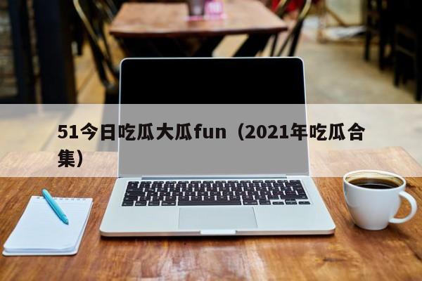 51今日吃瓜大瓜fun（2021年吃瓜合集）