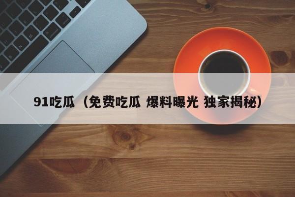 91吃瓜（免费吃瓜 爆料曝光 独家揭秘）