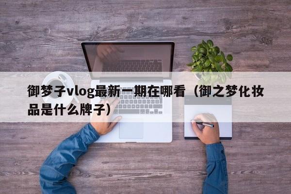 御梦子vlog最新一期在哪看（御之梦化妆品是什么牌子）