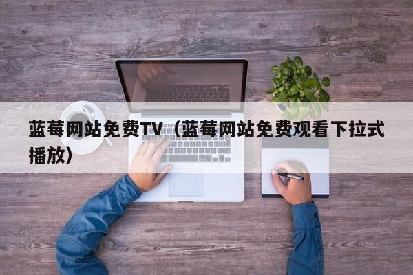 蓝莓网站免费TV（蓝莓网站免费观看下拉式播放）