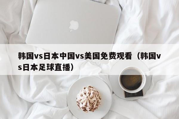 韩国vs日本中国vs美国免费观看（韩国vs日本足球直播）