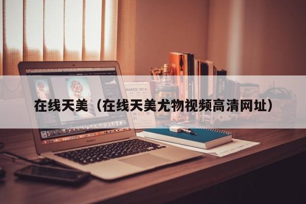 在线天美（在线天美尤物视频高清网址）